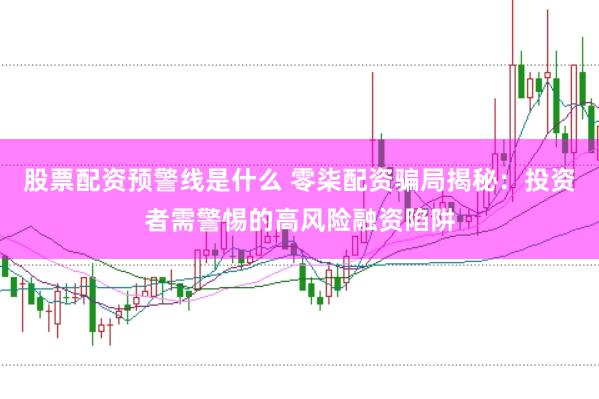 股票配资预警线是什么 零柒配资骗局揭秘：投资者需警惕的高风险融资陷阱