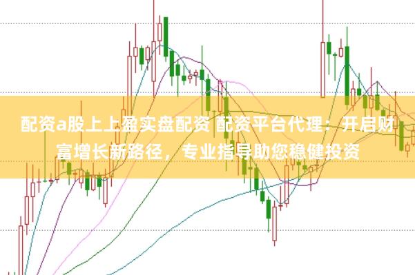 配资a股上上盈实盘配资 配资平台代理：开启财富增长新路径，专业指导助您稳健投资