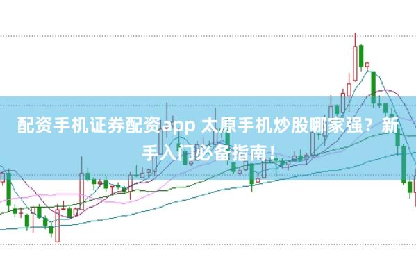 配资手机证券配资app 太原手机炒股哪家强？新手入门必备指南！