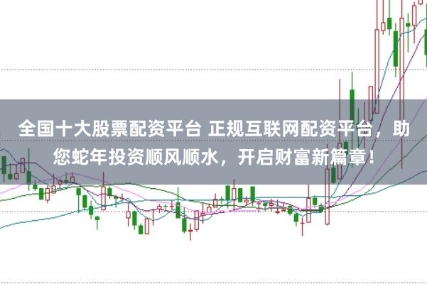 全国十大股票配资平台 正规互联网配资平台，助您蛇年投资顺风顺水，开启财富新篇章！