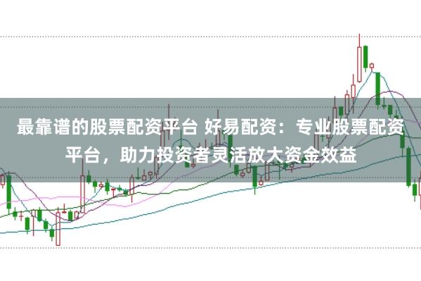 最靠谱的股票配资平台 好易配资：专业股票配资平台，助力投资者灵活放大资金效益