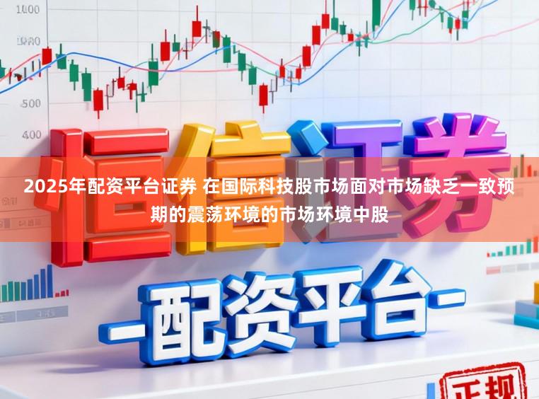 2025年配资平台证券 在国际科技股市场面对市场缺乏一致预期的震荡环境的市场环境中股