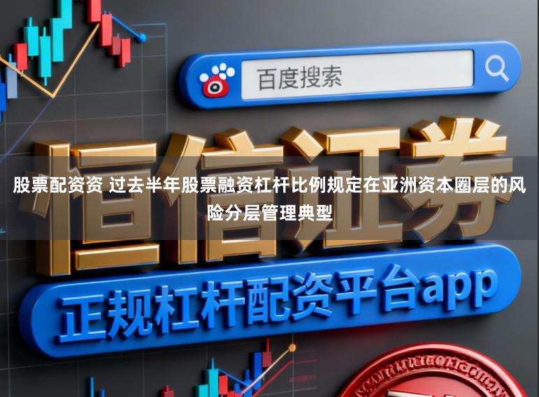 股票配资资 过去半年股票融资杠杆比例规定在亚洲资本圈层的风险分层管理典型