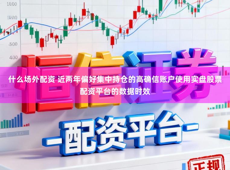 什么场外配资 近两年偏好集中持仓的高确信账户使用实盘股票配资平台的数据时效
