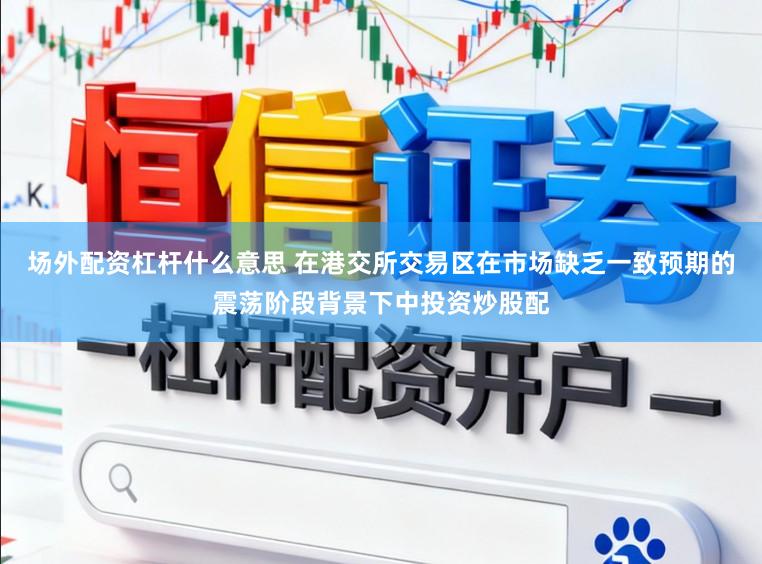 场外配资杠杆什么意思 在港交所交易区在市场缺乏一致预期的震荡阶段背景下中投资炒股配