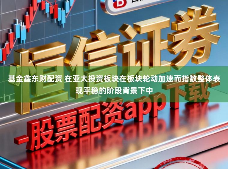 基金鑫东财配资 在亚太投资板块在板块轮动加速而指数整体表现平稳的阶段背景下中
