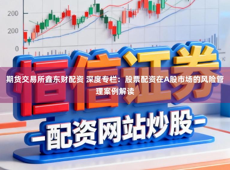 期货交易所鑫东财配资 深度专栏：股票配资在A股市场的风险管理案例解读
