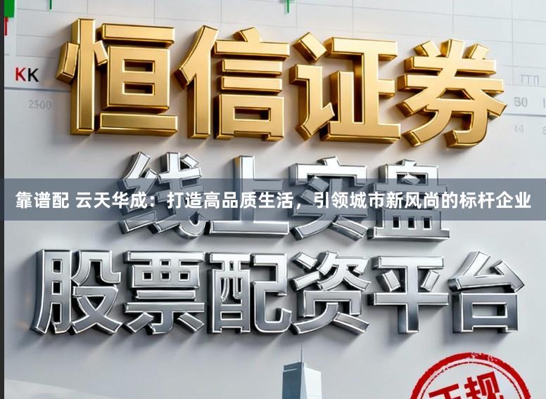 靠谱配 云天华成：打造高品质生活，引领城市新风尚的标杆企业